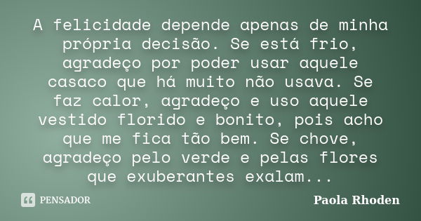 A felicidade depende apenas de minha própria decisão. Se está frio, agradeço por poder usar aquele casaco que há muito não usava. Se faz calor, agradeço e uso a... Frase de Paola Rhoden.