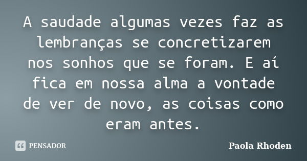 A saudade algumas vezes faz as lembranças se concretizarem nos sonhos que se foram. E aí fica em nossa alma a vontade de ver de novo, as coisas como eram antes.... Frase de Paola Rhoden.