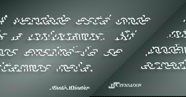 A verdade está onde nós a colocamos. Só podemos ensiná-la se acreditarmos nela.... Frase de Paola Rhoden.