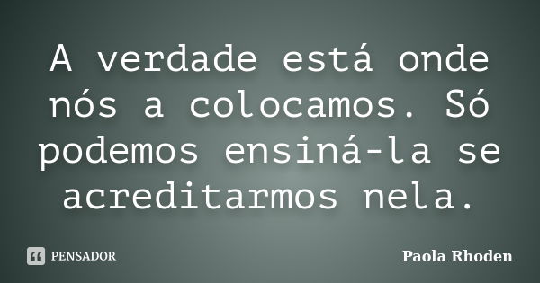 A verdade está onde nós a colocamos. Só podemos ensiná-la se acreditarmos nela.... Frase de Paola Rhoden.