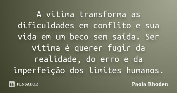 A vítima transforma as dificuldades em conflito e sua vida em um beco sem saída. Ser vítima é querer fugir da realidade, do erro e da imperfeição dos limites hu... Frase de Paola Rhoden.