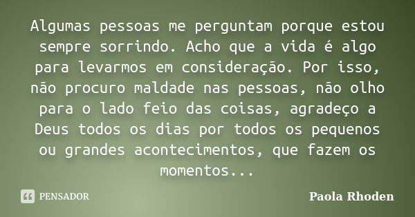 Algumas pessoas me perguntam porque estou sempre sorrindo. Acho que a vida é algo para levarmos em consideração. Por isso, não procuro maldade nas pessoas, não ... Frase de Paola Rhoden.