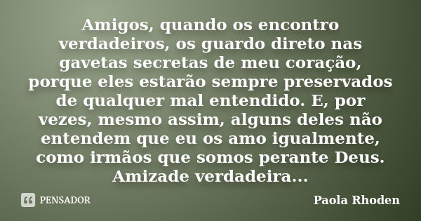 Amigos, quando os encontro verdadeiros, os guardo direto nas gavetas secretas de meu coração, porque eles estarão sempre preservados de qualquer mal entendido. ... Frase de Paola Rhoden.