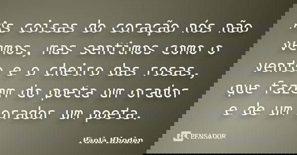 As coisas do coração nós não vemos, mas sentimos como o vento e o cheiro das rosas, que fazem do poeta um orador e de um orador um poeta.... Frase de Paola Rhoden.