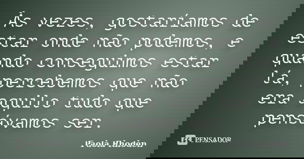 Às vezes, gostaríamos de estar onde não podemos, e quando conseguimos estar lá, percebemos que não era aquilo tudo que pensávamos ser.... Frase de Paola Rhoden.