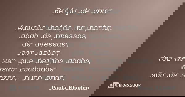 Beijo de amor Aquele beijo na porta, dado às pressas, às avessas, sem calor, fez-me ver que beijos dados, mesmo roubados são às vezes, puro amor.... Frase de Paola Rhoden.