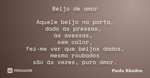 Beijo de amor Aquele beijo na porta, dado às pressas, às avessas, sem calor, fez-me ver que beijos dados, mesmo roubados são às vezes, puro amor.... Frase de Paola Rhoden.