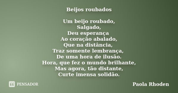 Beijos roubados Um beijo roubado, Salgado, Deu esperança Ao coração abalado, Que na distância, Traz somente lembrança, De uma hora de ilusão. Hora, que fez o mu... Frase de Paola Rhoden.