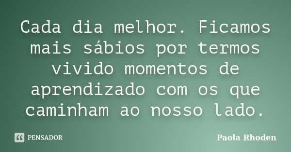 Cada dia melhor. Ficamos mais sábios por termos vivido momentos de aprendizado com os que caminham ao nosso lado.... Frase de Paola Rhoden.