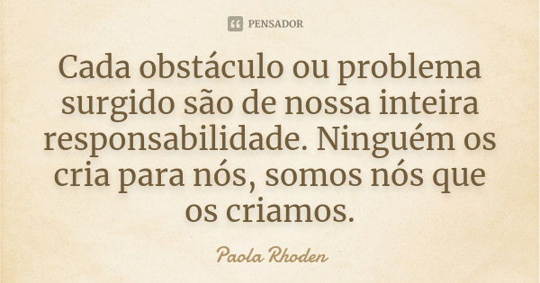 Cada obstáculo ou problema surgido são de nossa inteira responsabilidade. Ninguém os cria para nós, somos nós que os criamos.... Frase de Paola Rhoden.