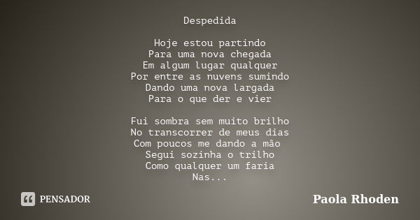 Despedida Hoje estou partindo Para uma nova chegada Em algum lugar qualquer Por entre as nuvens sumindo Dando uma nova largada Para o que der e vier Fui sombra ... Frase de Paola Rhoden.