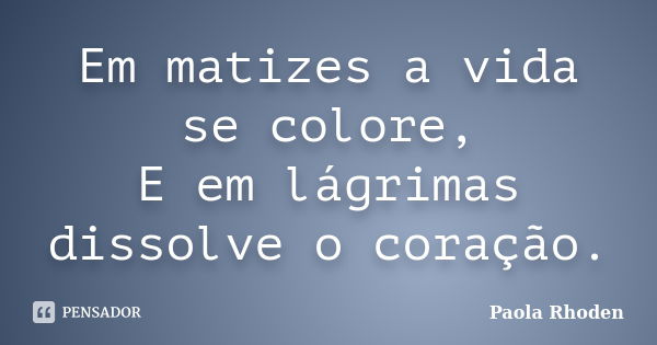 Em matizes a vida se colore, E em lágrimas dissolve o coração.... Frase de Paola Rhoden.