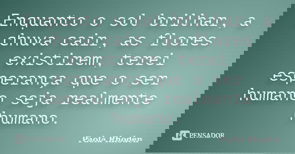 Enquanto o sol brilhar, a chuva cair, as flores existirem, terei esperança que o ser humano seja realmente humano.... Frase de Paola Rhoden.