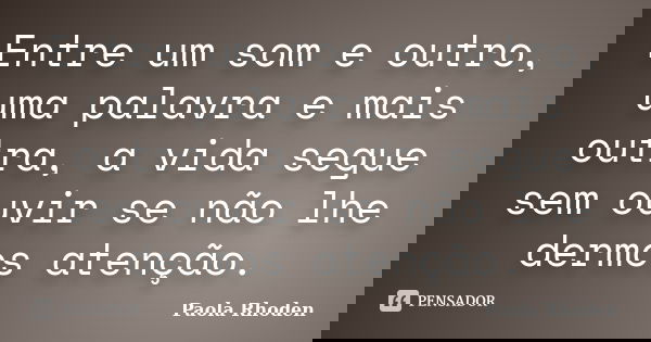 Entre um som e outro, uma palavra e mais outra, a vida segue sem ouvir se não lhe dermos atenção.... Frase de Paola Rhoden.