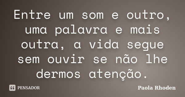 Entre um som e outro, uma palavra e mais outra, a vida segue sem ouvir se não lhe dermos atenção.... Frase de Paola Rhoden.