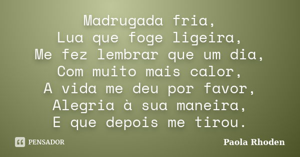 Madrugada fria, Lua que foge ligeira, Me fez lembrar que um dia, Com muito mais calor, A vida me deu por favor, Alegria à sua maneira, E que depois me tirou.... Frase de Paola Rhoden.