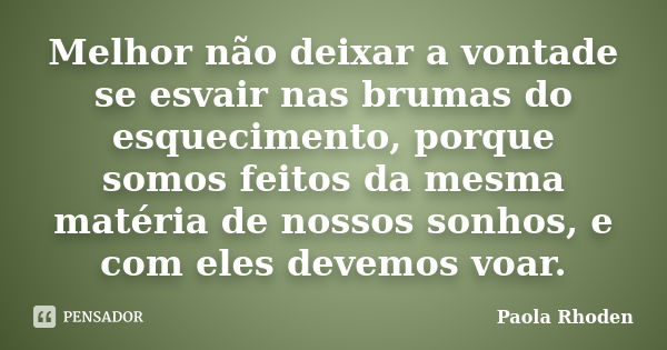 Melhor não deixar a vontade se esvair nas brumas do esquecimento, porque somos feitos da mesma matéria de nossos sonhos, e com eles devemos voar.... Frase de Paola Rhoden.