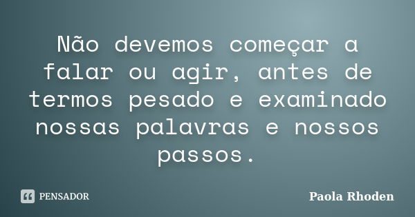 Não devemos começar a falar ou agir, antes de termos pesado e examinado nossas palavras e nossos passos.... Frase de Paola Rhoden.