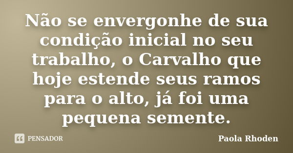 Não se envergonhe de sua condição inicial no seu trabalho, o Carvalho que hoje estende seus ramos para o alto, já foi uma pequena semente.... Frase de Paola Rhoden.