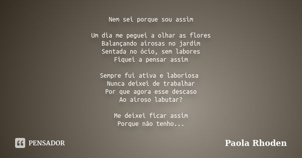 Nem sei porque sou assim Um dia me peguei a olhar as flores Balançando airosas no jardim Sentada no ócio, sem labores Fiquei a pensar assim Sempre fui ativa e l... Frase de Paola Rhoden.