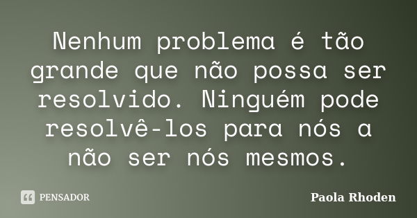 Nenhum problema é tão grande que não possa ser resolvido. Ninguém pode resolvê-los para nós a não ser nós mesmos.... Frase de Paola Rhoden.