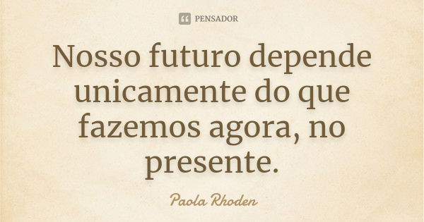 Nosso futuro depende unicamente do que fazemos agora, no presente.... Frase de Paola Rhoden.