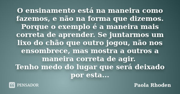 O ensinamento está na maneira como fazemos, e não na forma que dizemos. Porque o exemplo é a maneira mais correta de aprender. Se juntarmos um lixo do chão que ... Frase de Paola Rhoden.