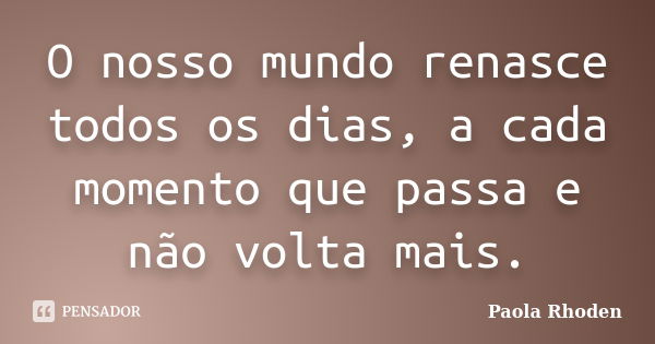 O nosso mundo renasce todos os dias, a cada momento que passa e não volta mais.... Frase de Paola Rhoden.