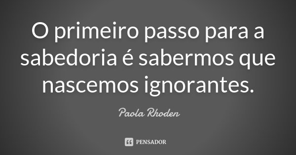 O primeiro passo para a sabedoria é sabermos que nascemos ignorantes.... Frase de Paola Rhoden.