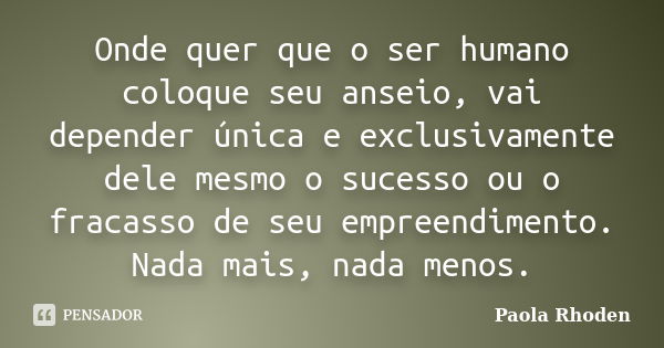 Onde quer que o ser humano coloque seu anseio, vai depender única e exclusivamente dele mesmo o sucesso ou o fracasso de seu empreendimento. Nada mais, nada men... Frase de Paola Rhoden.