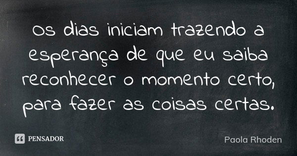 Os dias iniciam trazendo a esperança de que eu saiba reconhecer o momento certo, para fazer as coisas certas.... Frase de Paola Rhoden.