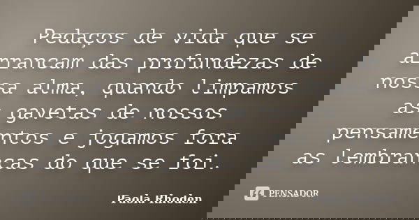 Pedaços de vida que se arrancam das profundezas de nossa alma, quando limpamos as gavetas de nossos pensamentos e jogamos fora as lembranças do que se foi.... Frase de Paola Rhoden.
