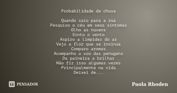 Probabilidade de chuva Quando saio para a rua Pesquiso o céu em seus sintomas Olho as nuvens Sinto o vento Aspiro a limpidez do ar Vejo a flor que se insinua Co... Frase de Paola Rhoden.