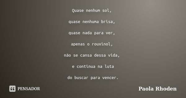 Quase nenhum sol, quase nenhuma brisa, quase nada para ver, apenas o rouxinol, não se cansa dessa vida, e continua na luta do buscar para vencer.... Frase de Paola Rhoden.