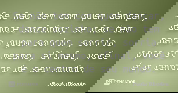 Se não tem com quem dançar, dance sozinho; se não tem para quem sorrir, sorria para si mesmo, afinal, você é o centro de seu mundo.... Frase de Paola Rhoden.