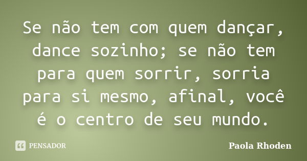 Se não tem com quem dançar, dance sozinho; se não tem para quem sorrir, sorria para si mesmo, afinal, você é o centro de seu mundo.... Frase de Paola Rhoden.