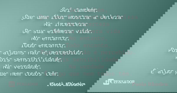 Sei também, Que uma flor mostra a beleza Na incerteza De sua efêmera vida. No entanto, Todo encanto, Por alguns não é percebido. Pois sensibilidade, Na verdade,... Frase de Paola Rhoden.