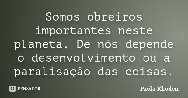 Somos obreiros importantes neste planeta. De nós depende o desenvolvimento ou a paralisação das coisas.... Frase de Paola Rhoden.