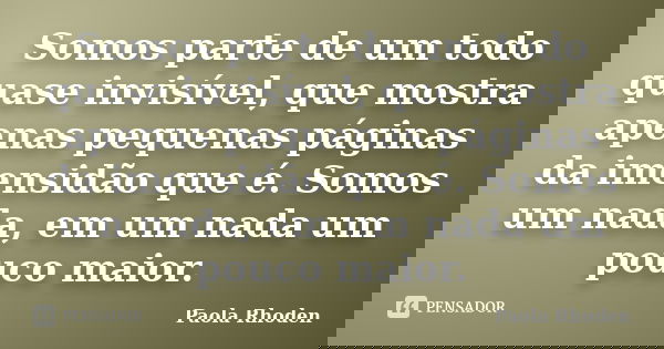 Somos parte de um todo quase invisível, que mostra apenas pequenas páginas da imensidão que é. Somos um nada, em um nada um pouco maior.... Frase de Paola Rhoden.