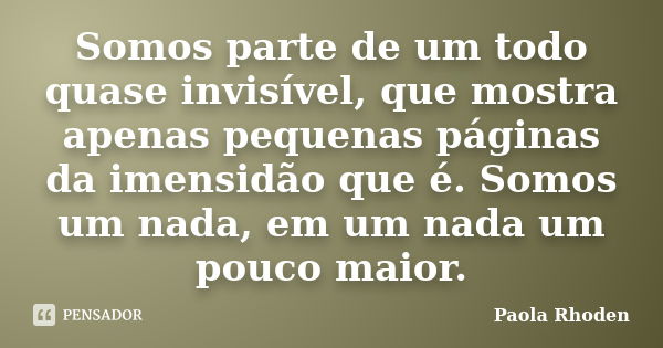 Somos parte de um todo quase invisível, que mostra apenas pequenas páginas da imensidão que é. Somos um nada, em um nada um pouco maior.... Frase de Paola Rhoden.