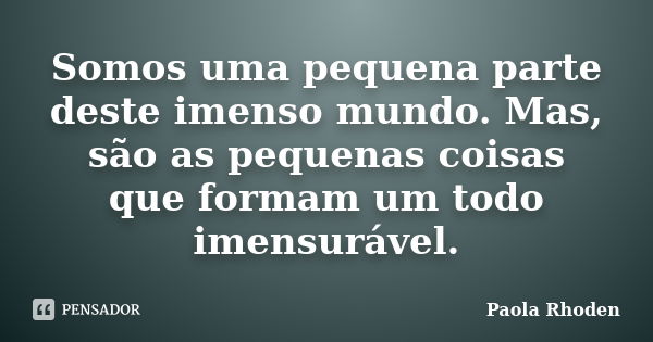 Somos uma pequena parte deste imenso mundo. Mas, são as pequenas coisas que formam um todo imensurável.... Frase de Paola Rhoden.