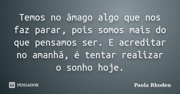 Temos no âmago algo que nos faz parar, pois somos mais do que pensamos ser. E acreditar no amanhã, é tentar realizar o sonho hoje.... Frase de Paola Rhoden.