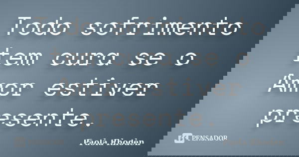 Todo sofrimento tem cura se o Amor estiver presente.... Frase de Paola Rhoden.