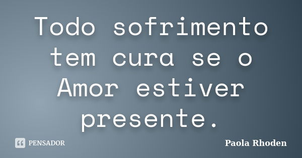 Todo sofrimento tem cura se o Amor estiver presente.... Frase de Paola Rhoden.