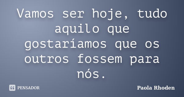 Vamos ser hoje, tudo aquilo que gostaríamos que os outros fossem para nós.... Frase de Paola Rhoden.