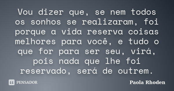 Vou dizer que, se nem todos os sonhos se realizaram, foi porque a vida reserva coisas melhores para você, e tudo o que for para ser seu, virá, pois nada que lhe... Frase de Paola Rhoden.