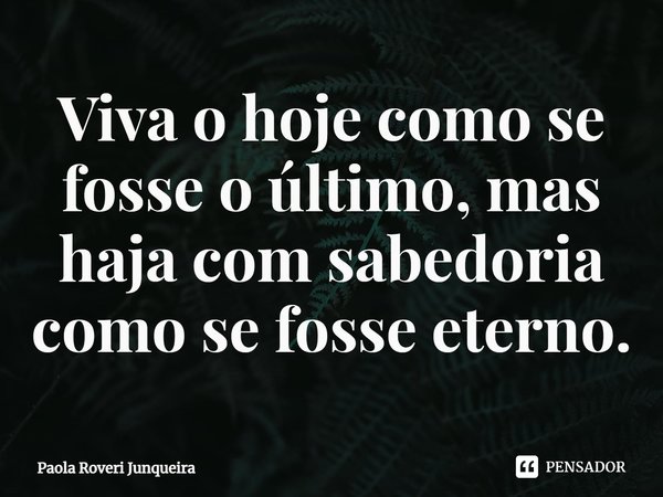 ⁠Viva o hoje como se fosse o último, mas haja com sabedoria como se fosse eterno.... Frase de Paola Roveri Junqueira.