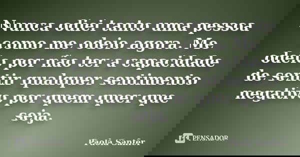 Nunca odiei tanto uma pessoa como me odeio agora. Me odeio por não ter a capacidade de sentir qualquer sentimento negativo por quem quer que seja.... Frase de Paola Sanfer.