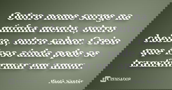 Outro nome surge na minha mente, outro cheiro, outro sabor. Creio que isso ainda pode se transformar em amor.... Frase de Paola Sanfer.
