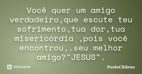 Você quer um amigo verdadeiro,que escute teu sofrimento,tua dor,tua misericórdia ,pois você encontrou,.seu melhor amigo?"JESUS".... Frase de PaolaChilena.